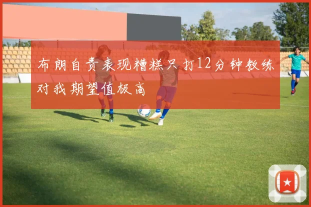 布朗自责表现糟糕只打12分钟教练对我期望值极高