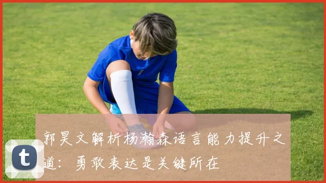 郭昊文解析杨瀚森语言能力提升之道：勇敢表达是关键所在