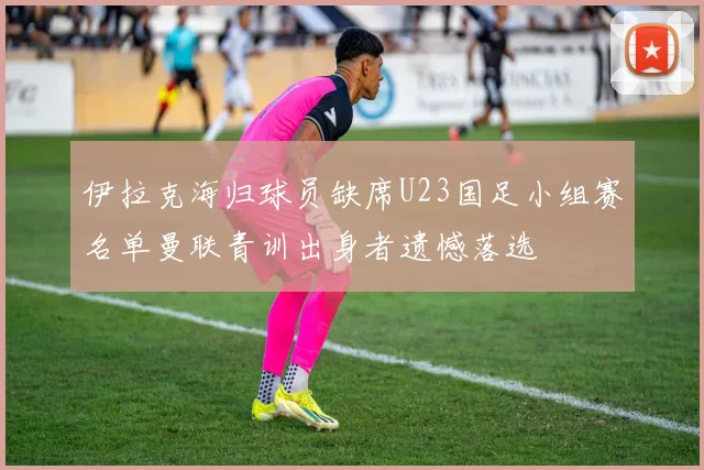 伊拉克海归球员缺席U23国足小组赛名单曼联青训出身者遗憾落选