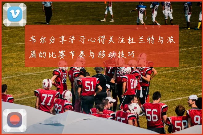 韦尔分享学习心得关注杜兰特与浓眉的比赛节奏与移动技巧