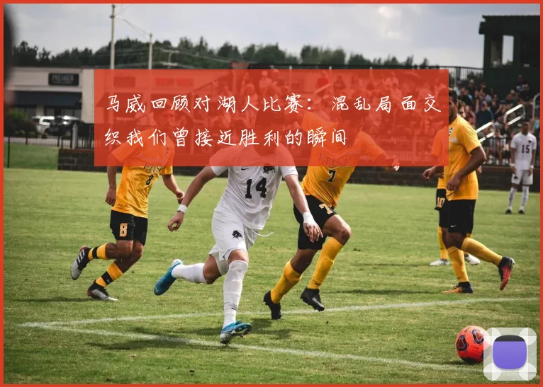 马威回顾对湖人比赛：混乱局面交织我们曾接近胜利的瞬间