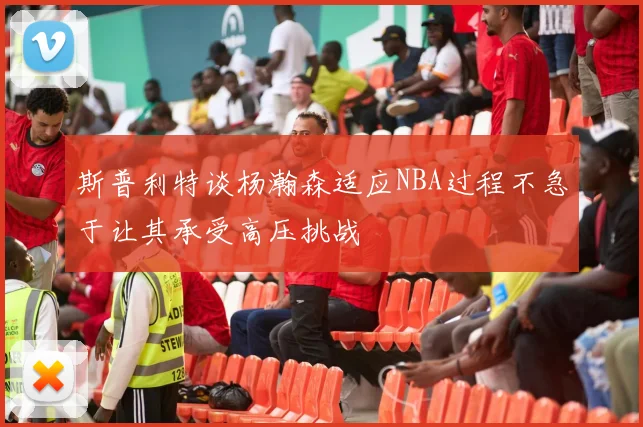 斯普利特谈杨瀚森适应NBA过程不急于让其承受高压挑战