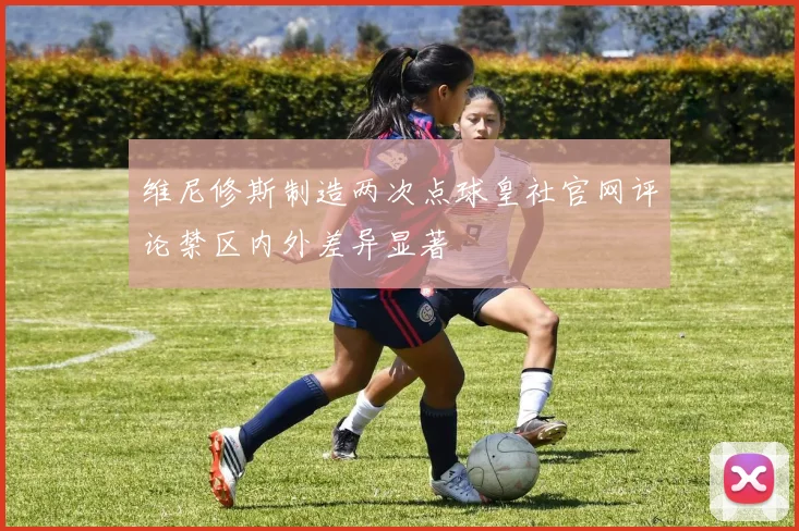 维尼修斯制造两次点球皇社官网评论禁区内外差异显著