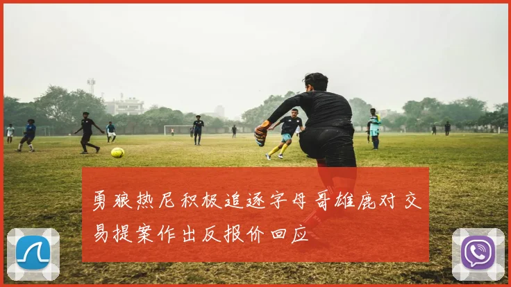 勇狼热尼积极追逐字母哥雄鹿对交易提案作出反报价回应