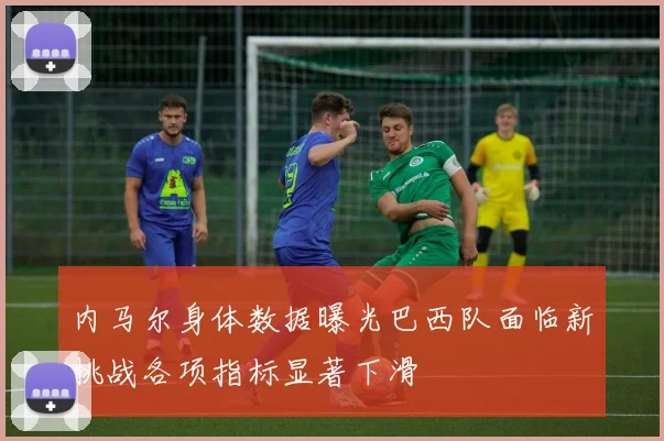 内马尔身体数据曝光巴西队面临新挑战各项指标显著下滑