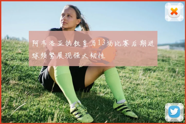 阿韦洛亚执教皇马13场比赛后期进球频繁展现强大韧性