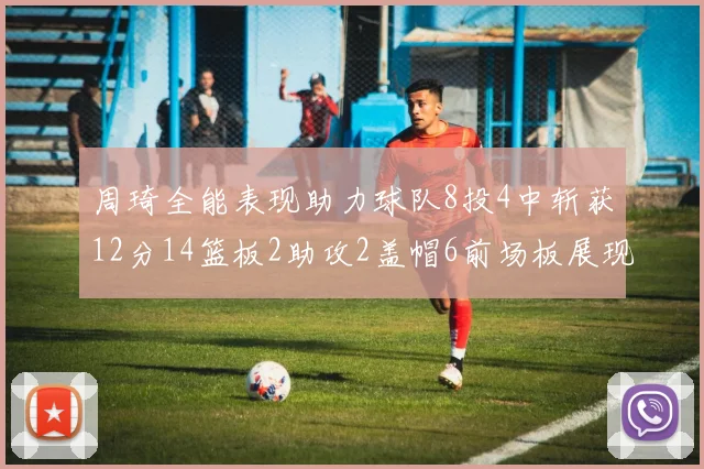 周琦全能表现助力球队8投4中斩获12分14篮板2助攻2盖帽6前场板展现实力