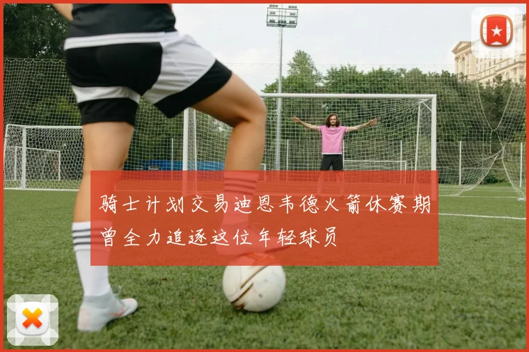骑士计划交易迪恩韦德火箭休赛期曾全力追逐这位年轻球员