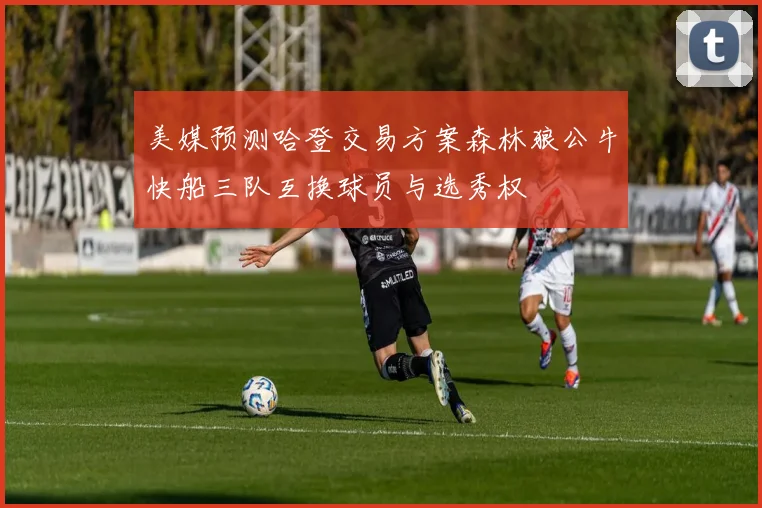 美媒预测哈登交易方案森林狼公牛快船三队互换球员与选秀权