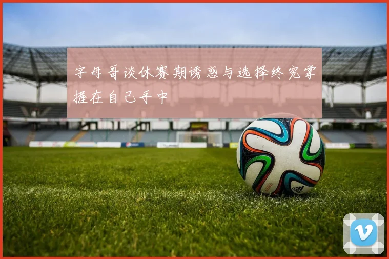 字母哥谈休赛期诱惑与选择终究掌握在自己手中
