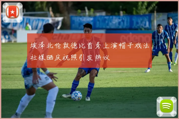埃泽北伦敦德比首秀上演帽子戏法社媒晒庆祝照引发热议