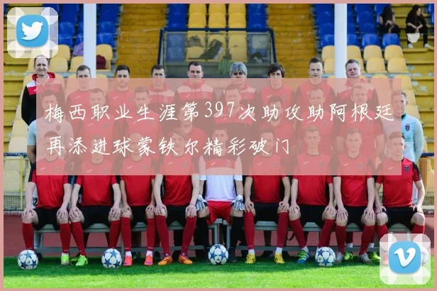梅西职业生涯第397次助攻助阿根廷再添进球蒙铁尔精彩破门