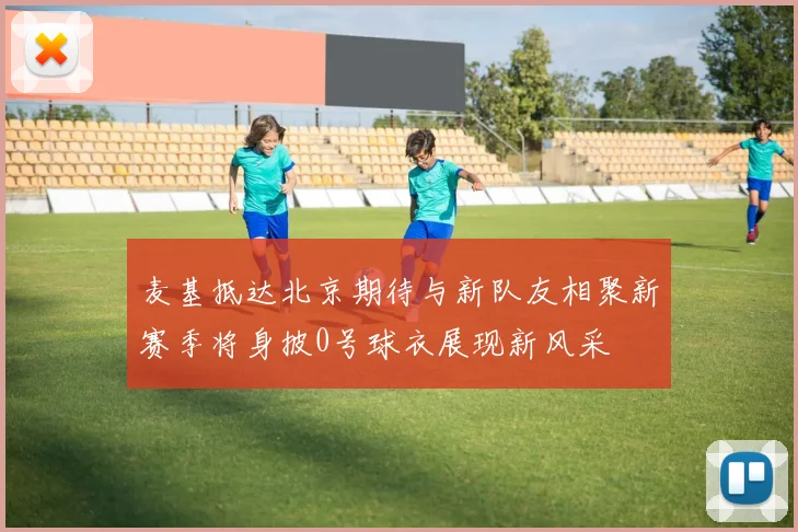 麦基抵达北京期待与新队友相聚新赛季将身披0号球衣展现新风采