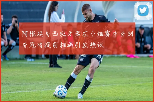 阿根廷与西班牙若在小组赛中分别夺冠将提前相遇引发热议