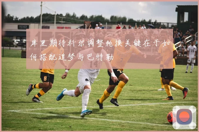 库里期待科尔调整轮换关键在于如何搭配追梦与巴特勒
